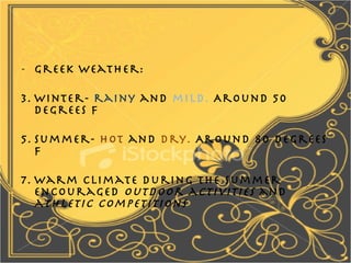 Greek weather: Winter-  rainy  and  mild.  Around 50 degrees F Summer-  hot  and  dry.  Around 80 degrees F Warm climate during the summer encouraged  outdoor activities  and  athletic competitions 
