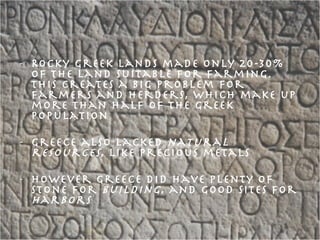 Rocky Greek lands made only 20-30% of the land suitable for farming. This creates a big problem for farmers and herders, which make up more than half of the Greek population Greece also lacked  natural resources , like precious metals However Greece did have plenty of stone for  building , and good sites for  harbors 