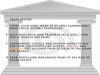 Greek society: Upper class were made up of some landowners (They could support themselves) Only  men  could own property (As a girl, I feel This is totally not fair) Landowners usually had enough money to pay for war equipments like  swords ,  shields , and  helmets  (This allowed them to serve in the army for Greece) Poor people  and  merchants  made up the rest of Greek society  