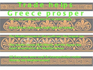 Trade helps Greece prosper The sea influenced Greece in so many ways Most Greek cities were built right on harbors The Mediterranean in the south was the largest sea The smaller Ionian SEA (West), and the Agean Sea (east) branched to the Mediterranean All three seas were used As transportation routes (Mainly the Mediterranean) 