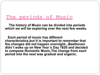 The periods of Music
The history of Music can be divided into periods
which we will be exploring over the next few weeks.
Each period of music has different
characteristics,but it is important to remember that
the changes did not happen overnight...Beethoven
didn´t wake up on New Year´s Day 1820 and decided
to compose Romantic Music,The change from each
period into the next was gradual and organic.
 