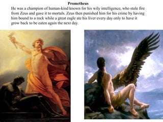 Prometheus
He was a champion of human-kind known for his wily intelligence, who stole fire
from Zeus and gave it to mortal...