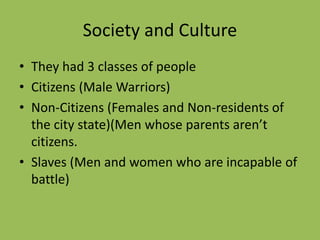 Society and Culture
• They had 3 classes of people
• Citizens (Male Warriors)
• Non-Citizens (Females and Non-residents of
the city state)(Men whose parents aren’t
citizens.
• Slaves (Men and women who are incapable of
battle)
 