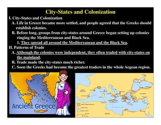 City-States and Colonization
I. City-States and Colonization
A. Life in Greece became more settled, and people agreed that the Greeks should
establish colonies.
B. Before long, groups from city-states around Greece began setting up colonies
ringing the Mediterranean and Black Sea.
1. They spread all around the Mediterranean and the Black Sea.
II. Patterns of Trade
A. Although the colonies were independent, they often traded with city-states on
the mainland.
B. Trade made the city-states much richer.
C. Soon the Greeks had become the greatest traders in the whole Aegean region.
 