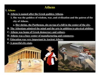 Athens
I. Athens
A. Athens is named after the Greek goddess Athena.
1. She was the goddess of wisdom, war, and civilization and the patron of the
city of Athens.
a. Her shrine, the Parthenon, sits on top of a hill in the center of the city.
B. The Athenians admired the mind and the arts in addition to physical abilities.
C. Athens was home of Greek democracy and culture.
D. Athens was a busy center of manufacturing and commerce.
E. Education was very important in Ancient Athens.
F. A peaceful city-state.
 