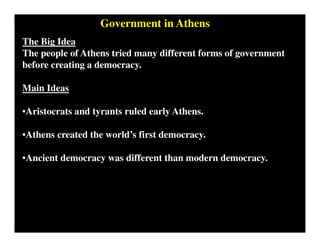 Government in Athens
The Big Idea
The people of Athens tried many different forms of government
before creating a democracy.
Main Ideas
•Aristocrats and tyrants ruled early Athens.
•Athens created the world’s first democracy.
•Ancient democracy was different than modern democracy.
 