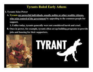 Tyrants Ruled Early Athens
I. Tyrants Seize Power
A. Tyrants are powerful individuals, usually nobles or other wealthy citizens,
who seize control of the government by appealing to the common people for
support.
1. Unlike today, tyrants generally were not considered harsh and cruel.
B. Once in power, for example, tyrants often set up building programs to provide
jobs and housing for their supporters.
 