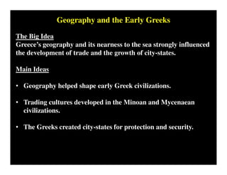 Geography and the Early Greeks
The Big Idea
Greece’s geography and its nearness to the sea strongly influenced
the development of trade and the growth of city-states.
Main Ideas
• Geography helped shape early Greek civilizations.
• Trading cultures developed in the Minoan and Mycenaean
civilizations.
• The Greeks created city-states for protection and security.
 