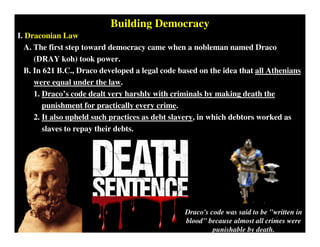 Building Democracy
I. Draconian Law
A. The first step toward democracy came when a nobleman named Draco
(DRAY koh) took power.
B. In 621 B.C., Draco developed a legal code based on the idea that all Athenians
were equal under the law.
1. Draco’s code dealt very harshly with criminals by making death the
punishment for practically every crime.
2. It also upheld such practices as debt slavery, in which debtors worked as
slaves to repay their debts.
Draco's code was said to be "written in
blood" because almost all crimes were
punishable by death.
 