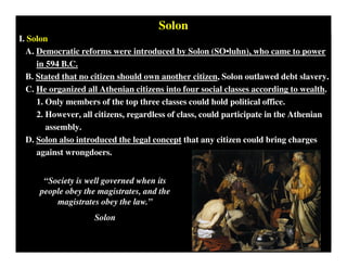 Solon
I. Solon
A. Democratic reforms were introduced by Solon (SO•luhn), who came to power
in 594 B.C.
B. Stated that no citizen should own another citizen, Solon outlawed debt slavery.
C. He organized all Athenian citizens into four social classes according to wealth.
1. Only members of the top three classes could hold political office.
2. However, all citizens, regardless of class, could participate in the Athenian
assembly.
D. Solon also introduced the legal concept that any citizen could bring charges
against wrongdoers.
“Society is well governed when its
people obey the magistrates, and the
magistrates obey the law.”
Solon
 