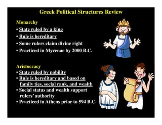 Greek Political Structures Review
Monarchy
• State ruled by a king
• Rule is hereditary
• Some rulers claim divine right
• Practiced in Mycenae by 2000 B.C.
Aristocracy
• State ruled by nobility
• Rule is hereditary and based on
family ties, social rank, and wealth
• Social status and wealth support
rulers’ authority
• Practiced in Athens prior to 594 B.C.
 