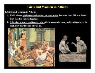 Girls and Women in Athens
I. Girls and Women in Athens
A. Unlike boys, girls received almost no education, because men did not think
they needed to be educated.
B. Athenian women had fewer rights than women in many other city-states; in
fact, they hardly had any at all.
 