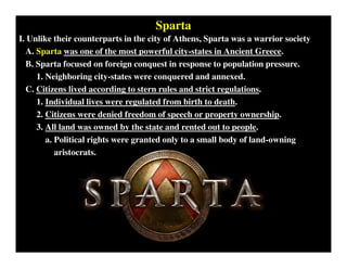 Sparta
I. Unlike their counterparts in the city of Athens, Sparta was a warrior society
A. Sparta was one of the most powerful city-states in Ancient Greece.
B. Sparta focused on foreign conquest in response to population pressure.
1. Neighboring city-states were conquered and annexed.
C. Citizens lived according to stern rules and strict regulations.
1. Individual lives were regulated from birth to death.
2. Citizens were denied freedom of speech or property ownership.
3. All land was owned by the state and rented out to people.
a. Political rights were granted only to a small body of land-owning
aristocrats.
 