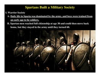 Spartans Built a Military Society
I. Warrior Society
A. Daily life in Sparta was dominated by the army, and boys were trained from
an early age to be soldiers.
B. Spartan men reached full citizenship at age 30 and could then move back
home, but they stayed in the army until they turned 60.
 