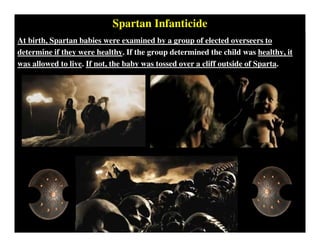 Spartan Infanticide
At birth, Spartan babies were examined by a group of elected overseers to
determine if they were healthy. If the group determined the child was healthy, it
was allowed to live. If not, the baby was tossed over a cliff outside of Sparta.
 