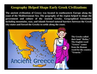 Geography Helped Shape Early Greek Civilizations
The ancient civilization of Greece was located in southeastern Europe along the
coast of the Mediterranean Sea. The geography of the region helped to shape the
government and culture of the Ancient Greeks. Geographical formations
including mountains, seas, and islands formed natural barriers between the Greek
city-states and forced the Greeks to settle along the coast.
The Greeks called
their land "Hellas."
The English word
"Greece" comes
from the Roman
word for the country
"Graecia."
 