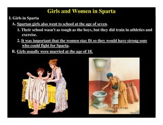 Girls and Women in Sparta
I. Girls in Sparta
A. Spartan girls also went to school at the age of seven.
1. Their school wasn't as tough as the boys, but they did train in athletics and
exercise.
2. It was important that the women stay fit so they would have strong sons
who could fight for Sparta.
B. Girls usually were married at the age of 18.
 