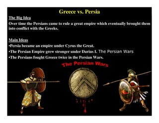 The Big Idea
Over time the Persians came to rule a great empire which eventually brought them
into conflict with the Greeks.
Main Ideas
•Persia became an empire under Cyrus the Great.
•The Persian Empire grew stronger under Darius I. The Persian Wars
•The Persians fought Greece twice in the Persian Wars.
Greece vs. Persia
 