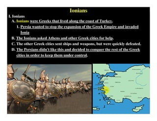 Ionians
I. Ionians
A. Ionians were Greeks that lived along the coast of Turkey.
1. Persia wanted to stop the expansion of the Greek Empire and invaded
Ionia
B. The Ionians asked Athens and other Greek cities for help.
C. The other Greek cities sent ships and weapons, but were quickly defeated.
D. The Persians didn't like this and decided to conquer the rest of the Greek
cities in order to keep them under control.
 