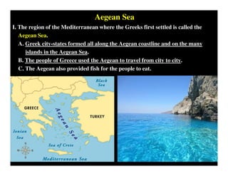 Aegean Sea
I. The region of the Mediterranean where the Greeks first settled is called the
Aegean Sea.
A. Greek city-states formed all along the Aegean coastline and on the many
islands in the Aegean Sea.
B. The people of Greece used the Aegean to travel from city to city.
C. The Aegean also provided fish for the people to eat.
 