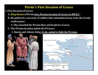 Persia’s First Invasion of Greece
I. First Invasion of Greece
A. King Darius of Persia led a Persian invasion of Greece in 490 B.C.
B. He gathered a vast army of soldiers that outnumbered any army the Greeks
could muster.
1. They boarded the Persian fleet and headed to Greece.
C. The Persian invasion united all of Greece.
1. Sparta and Athens, bitter rivals, united to fight the Persians.
King Darius
of Persia
 