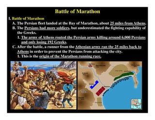 Battle of Marathon
I. Battle of Marathon
A. The Persian fleet landed at the Bay of Marathon, about 25 miles from Athens.
B. The Persians had more soldiers, but underestimated the fighting capability of
the Greeks.
1. The army of Athens routed the Persian army killing around 6,000 Persians
and only losing 192 Greeks.
C. After the battle, a runner from the Athenian army ran the 25 miles back to
Athens in order to prevent the Persians from attacking the city.
1. This is the origin of the Marathon running race.
 