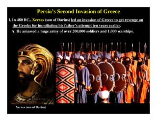 Persia’s Second Invasion of Greece
I. In 480 BC., Xerxes (son of Darius) led an invasion of Greece to get revenge on
the Greeks for humiliating his father’s attempt ten years earlier.
A. He amassed a huge army of over 200,000 soldiers and 1,000 warships.
Xerxes (son of Darius)
 