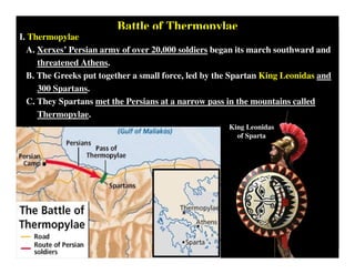 Battle of Thermopylae
I. Thermopylae
A. Xerxes’ Persian army of over 20,000 soldiers began its march southward and
threatened Athens.
B. The Greeks put together a small force, led by the Spartan King Leonidas and
300 Spartans.
C. They Spartans met the Persians at a narrow pass in the mountains called
Thermopylae.
King Leonidas
of Sparta
 
