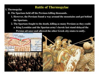 I. Thermopylae
D. The Spartans held off the Persians killing thousands.
1. However, the Persians found a way around the mountains and got behind
the Spartans.
2. The Spartans fought to the death, killing as many Persians as they could.
a. King Leonidas and the Spartan army’s heroic last stand delayed the
Persian advance and allowed the other Greek city-states to unify.
Battle of Thermopylae
 