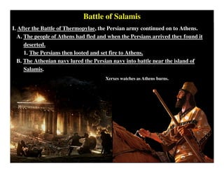 Battle of Salamis
I. After the Battle of Thermopylae, the Persian army continued on to Athens.
A. The people of Athens had fled and when the Persians arrived they found it
deserted.
1. The Persians then looted and set fire to Athens.
B. The Athenian navy lured the Persian navy into battle near the island of
Salamis.
Xerxes watches as Athens burns.
 