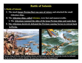 Battle of Salamis
I. Battle of Salamis
C. The much larger Persian fleet was sure of victory and attacked the small
Athenian ships.
D. The Athenian ships, called triremes, were fast and maneuverable.
1. The Athenians rammed the sides of the large Persian ships and sunk them.
E. The Athenians decisively defeated the Persians causing Xerxes to retreat back
to Persia.
Xerxes, king of Persia, had his golden throne carried along so he could watch the Greeks be defeated
by his army from a nearby hillside. He must have been pretty disappointed!
 