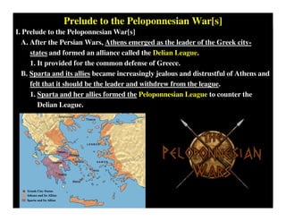 Prelude to the Peloponnesian War[s]
I. Prelude to the Peloponnesian War[s]
A. After the Persian Wars, Athens emerged as the leader of the Greek city-
states and formed an alliance called the Delian League.
1. It provided for the common defense of Greece.
B. Sparta and its allies became increasingly jealous and distrustful of Athens and
felt that it should be the leader and withdrew from the league.
1. Sparta and her allies formed the Peloponnesian League to counter the
Delian League.
 
