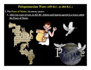 Peloponnesian Wars (459 B.C. to 404 B.C.)
I. The Peace of Nicias: An uneasy peace.
A. After ten years of war, in 421 BC Athens and Sparta agreed to a truce called
the Peace of Nicias.
 