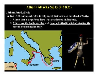 Athens Attacks Sicily (415 B.C.)
I. Athens Attacks Sicily
A. In 415 BC, Athens decided to help one of their allies on the island of Sicily.
1. Athens sent a large force there to attack the city of Syracuse.
2. Athens lost the battle horribly and Sparta decided to retaliate starting the
Second Peloponnesian War.
 