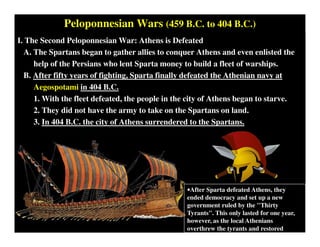 Peloponnesian Wars (459 B.C. to 404 B.C.)
I. The Second Peloponnesian War: Athens is Defeated
A. The Spartans began to gather allies to conquer Athens and even enlisted the
help of the Persians who lent Sparta money to build a fleet of warships.
B. After fifty years of fighting, Sparta finally defeated the Athenian navy at
Aegospotami in 404 B.C.
1. With the fleet defeated, the people in the city of Athens began to starve.
2. They did not have the army to take on the Spartans on land.
3. In 404 B.C. the city of Athens surrendered to the Spartans.
•After Sparta defeated Athens, they
ended democracy and set up a new
government ruled by the "Thirty
Tyrants". This only lasted for one year,
however, as the local Athenians
overthrew the tyrants and restored
democracy.
 