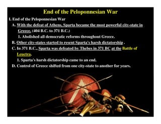 End of the Peloponnesian War
I. End of the Peloponnesian War
A. With the defeat of Athens, Sparta became the most powerful city-state in
Greece. (404 B.C. to 371 B.C.)
1. Abolished all democratic reforms throughout Greece.
B. Other city-states started to resent Sparta's harsh dictatorship .
C. In 371 B.C., Sparta was defeated by Thebes in 371 BC at the Battle of
Leuctra.
1. Sparta's harsh dictatorship came to an end.
D. Control of Greece shifted from one city-state to another for years.
 