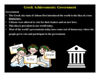 Greek Achievements: Government
Government
• The Greek city-state of Athens first introduced the world to the idea of a true
democracy.
• Citizens were allowed to vote for their leaders and on new laws.
• This idea is prevalent in our world today.
• Most of the world's governments today have some sort of democracy where the
people get to vote and participate in the government.
 
