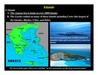 Islands
I. Islands
A. The Aegean Sea is home to over 1000 islands.
B. The Greeks settled on many of these islands including Crete (the largest of
the islands), Rhodes, Chios, and Delos.
The Greek philosopher Plato once said that "we live around the sea like frogs around a pond."
The Greek peninsula has excellent harbors to
stimulate trade and is surrounded by numerous
islands.
 