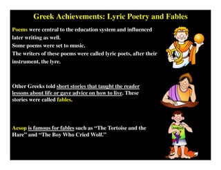 Greek Achievements: Lyric Poetry and Fables
Poems were central to the education system and influenced
later writing as well.
Some poems were set to music.
The writers of these poems were called lyric poets, after their
instrument, the lyre.
Other Greeks told short stories that taught the reader
lessons about life or gave advice on how to live. These
stories were called fables.
Aesop is famous for fables such as “The Tortoise and the
Hare” and “The Boy Who Cried Wolf.”
 