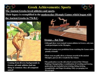 Greek Achievements: Sports
The Ancient Greeks loved athletics and sports.
Their legacy is exemplified in the modern-day Olympic Games which began with
the Ancient Greeks in 776 B.C.
•Although there were trained women athletes in Greece, only men
could participate in the Olympics.
•Married women were prohibited from watching the Games under
penalty of death!
•There were no gold, silver, or bronze awards in the ancient
Olympics, just an olive wreath for the winner.
•The pankration was the old-school version of the Ultimate
Fighting Championship. A combination of wrestling and boxing,
pankration also included arm-twisting, biting, kicking,
strangleholds, and finger-breaking. Only eye-gouging was
discouraged.
Coming from diverse backgrounds in
Greece, all male athletes had one
thing in common: they all competed
naked!
Strange… But True
 
