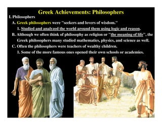 Greek Achievements: Philosophers
I. Philosophers
A. Greek philosophers were "seekers and lovers of wisdom."
1. Studied and analyzed the world around them using logic and reason.
B. Although we often think of philosophy as religion or "the meaning of life", the
Greek philosophers many studied mathematics, physics, and science as well.
C. Often the philosophers were teachers of wealthy children.
1. Some of the more famous ones opened their own schools or academies.
 