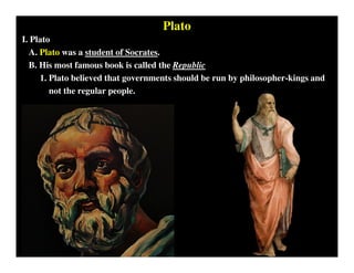 Plato
I. Plato
A. Plato was a student of Socrates.
B. His most famous book is called the Republic
1. Plato believed that governments should be run by philosopher-kings and
not the regular people.
 