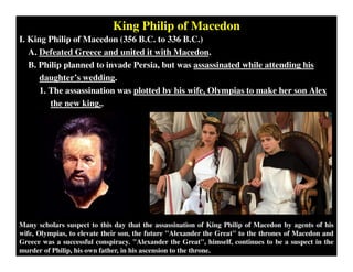 King Philip of Macedon
I. King Philip of Macedon (356 B.C. to 336 B.C.)
A. Defeated Greece and united it with Macedon.
B. Philip planned to invade Persia, but was assassinated while attending his
daughter’s wedding.
1. The assassination was plotted by his wife, Olympias to make her son Alex
the new king..
Many scholars suspect to this day that the assassination of King Philip of Macedon by agents of his
wife, Olympias, to elevate their son, the future "Alexander the Great" to the thrones of Macedon and
Greece was a successful conspiracy. "Alexander the Great", himself, continues to be a suspect in the
murder of Philip, his own father, in his ascension to the throne.
 