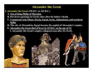 Alexander the Great
I. Alexander the Great (336 B.C. to 323 B.C.)
A. Son of King Philip of Macedon.
B. Put down uprisings in Greek cities after his father's death.
C. Conquered Asia Minor, Persia, Egypt, Syria, Afghanistan, and northern
India.
D. The city of Alexandria, Egypt became the capital of Alexander's empire.
E. Alexander the Great died of fever in 323 B.C. at the age of 33.
1. Alexander the Great's empire collapsed soon after his death.
 