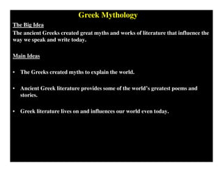 Greek Mythology
The Big Idea
The ancient Greeks created great myths and works of literature that influence the
way we speak and write today.
Main Ideas
• The Greeks created myths to explain the world.
• Ancient Greek literature provides some of the world’s greatest poems and
stories.
• Greek literature lives on and influences our world even today.
 