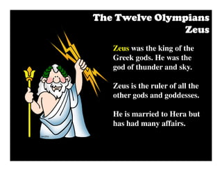Zeus was the king of the
Greek gods. He was the
god of thunder and sky.
Zeus is the ruler of all the
other gods and goddesses.
He is married to Hera but
has had many affairs.
The Twelve OlympiansThe Twelve OlympiansThe Twelve OlympiansThe Twelve Olympians
ZeusZeusZeusZeus
 