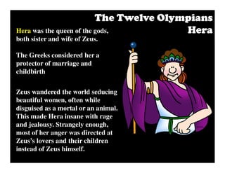 Hera was the queen of the gods,
both sister and wife of Zeus.
The Greeks considered her a
protector of marriage and
childbirth
Zeus wandered the world seducing
beautiful women, often while
disguised as a mortal or an animal.
This made Hera insane with rage
and jealousy. Strangely enough,
most of her anger was directed at
Zeus’s lovers and their children
instead of Zeus himself.
The Twelve OlympiansThe Twelve OlympiansThe Twelve OlympiansThe Twelve Olympians
HeraHeraHeraHera
 