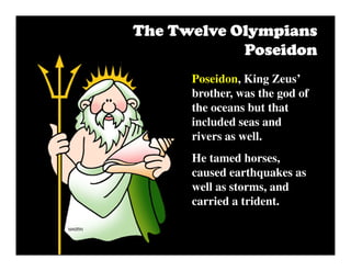 Poseidon, King Zeus’
brother, was the god of
the oceans but that
included seas and
rivers as well.
He tamed horses,
caused earthquakes as
well as storms, and
carried a trident.
The Twelve OlympiansThe Twelve OlympiansThe Twelve OlympiansThe Twelve Olympians
PoseidonPoseidonPoseidonPoseidon
 