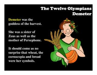 Demeter was the
goddess of the harvest.
She was a sister of
Zeus as well as the
mother of Persephone.
It should come as no
surprise that wheat, the
cornucopia and bread
were her symbols.
The Twelve OlympiansThe Twelve OlympiansThe Twelve OlympiansThe Twelve Olympians
DemeterDemeterDemeterDemeter
 