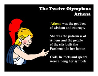 The Twelve OlympiansThe Twelve OlympiansThe Twelve OlympiansThe Twelve Olympians
AthenaAthenaAthenaAthena
Athena was the goddess
of wisdom and courage.
She was the patroness of
Athens and the people
of the city built the
Parthenon in her honor.
Owls, helmets and spears
were among her symbols.
 
